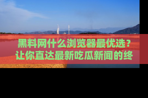 黑料网什么浏览器最优选？让你直达最新吃瓜新闻的终极指南！