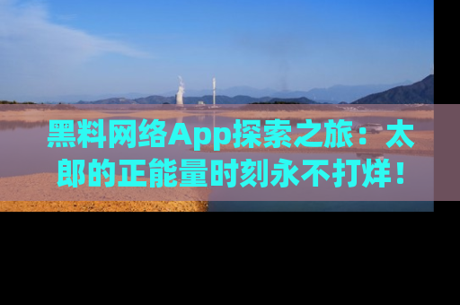 黑料网络App探索之旅：太郎的正能量时刻永不打烊！