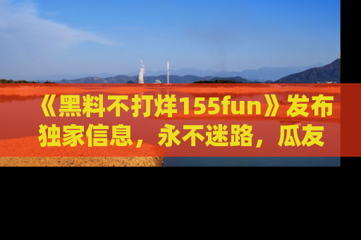 《黑料不打烊155fun》发布独家信息，永不迷路，瓜友们的最佳选择！