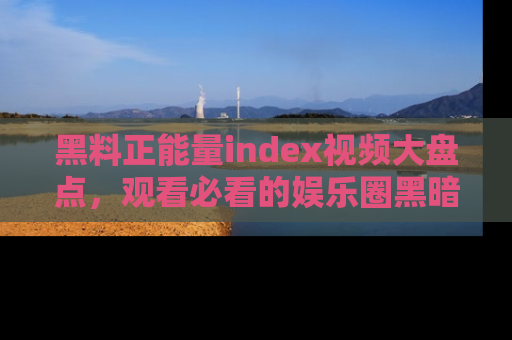 黑料正能量index视频大盘点，观看必看的娱乐圈黑暗与光明！