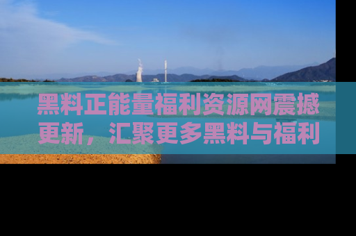 黑料正能量福利资源网震撼更新，汇聚更多黑料与福利！