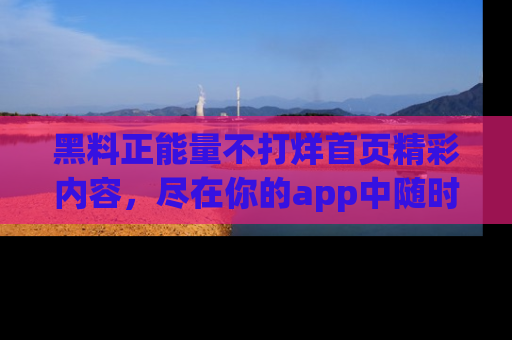 黑料正能量不打烊首页精彩内容，尽在你的app中随时观看