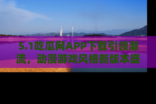5.1吃瓜网APP下载引领潮流，动漫游戏风格新版本盛情发布！