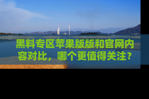 黑料专区苹果版版和官网内容对比，哪个更值得关注？
