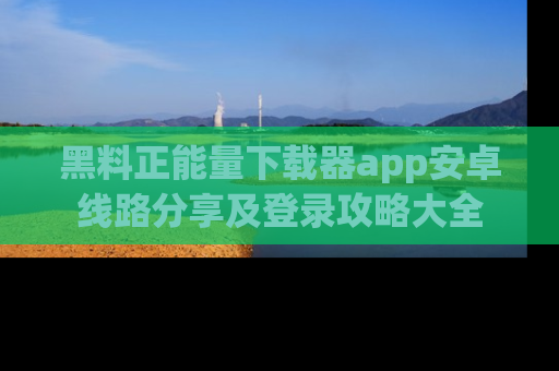 黑料正能量下载器app安卓线路分享及登录攻略大全