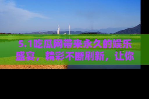 5.1吃瓜网带来永久的娱乐盛宴，精彩不断刷新，让你乐在其中