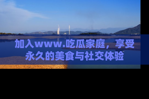 加入www.吃瓜家庭，享受永久的美食与社交体验