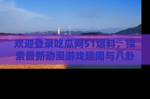 欢迎登录吃瓜网51爆料，探索最新动漫游戏趣闻与八卦！