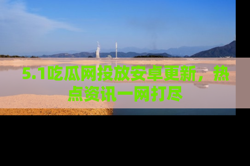 5.1吃瓜网投放安卓更新，热点资讯一网打尽