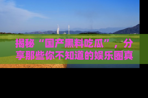 揭秘“国产黑料吃瓜”，分享那些你不知道的娱乐圈真实内幕！