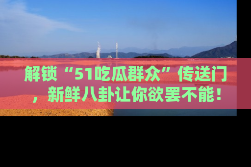 解锁“51吃瓜群众”传送门，新鲜八卦让你欲罢不能！