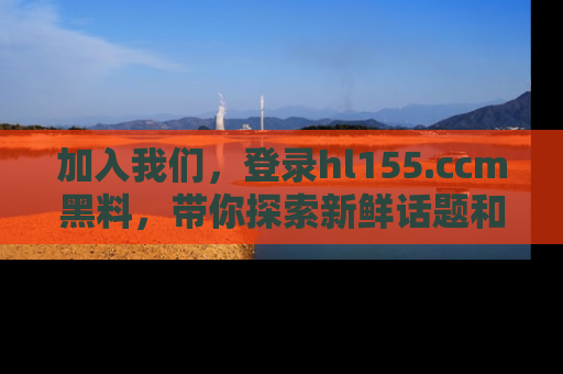 加入我们，登录hl155.ccm黑料，带你探索新鲜话题和黑料趣事！