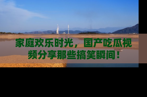 家庭欢乐时光，国产吃瓜视频分享那些搞笑瞬间！