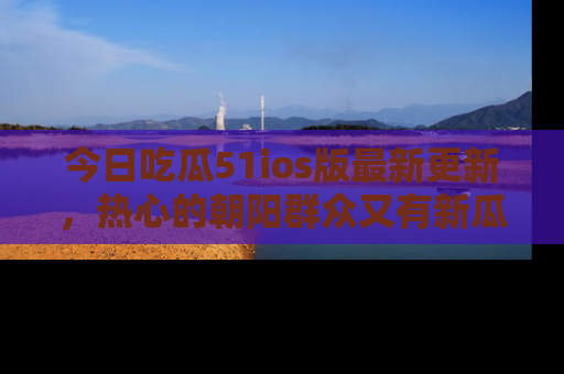 今日吃瓜51ios版最新更新，热心的朝阳群众又有新瓜要分享啦！