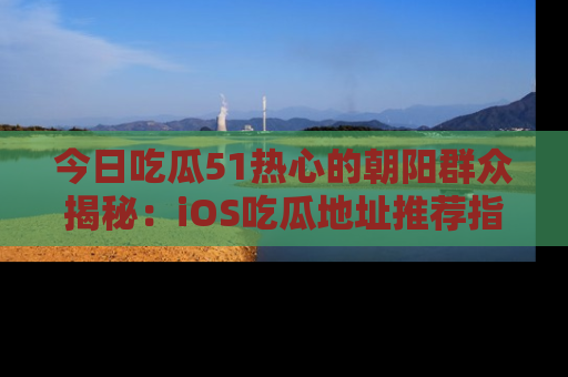 今日吃瓜51热心的朝阳群众揭秘：iOS吃瓜地址推荐指南！
