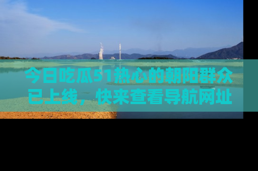 今日吃瓜51热心的朝阳群众已上线，快来查看导航网址，获取最新吃瓜资讯！