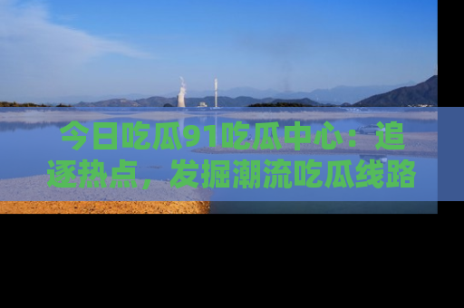 今日吃瓜91吃瓜中心：追逐热点，发掘潮流吃瓜线路！