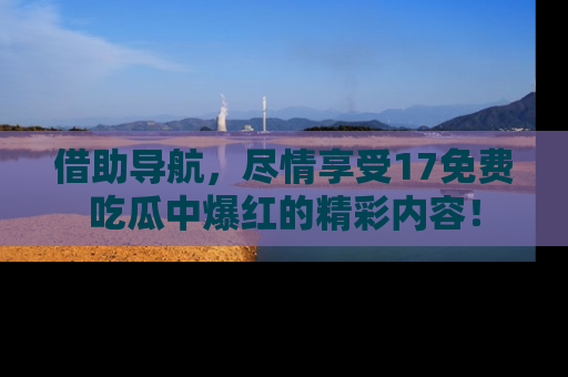 借助导航，尽情享受17免费吃瓜中爆红的精彩内容！
