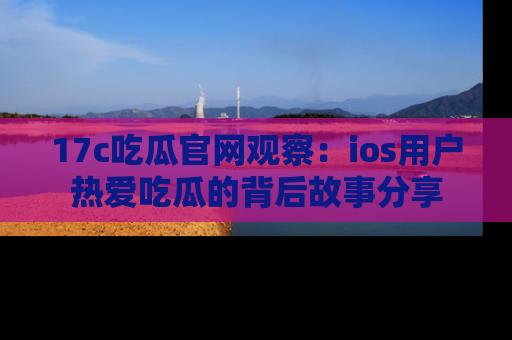 17c吃瓜官网观察：ios用户热爱吃瓜的背后故事分享