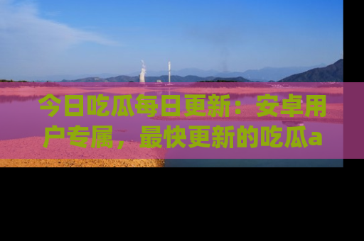 今日吃瓜每日更新：安卓用户专属，最快更新的吃瓜app值得拥有。