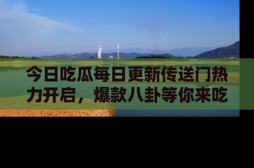 今日吃瓜每日更新传送门热力开启，爆款八卦等你来吃瓜