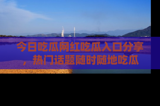 今日吃瓜网红吃瓜入口分享，热门话题随时随地吃瓜