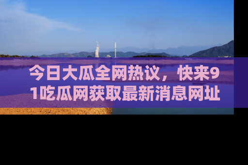 今日大瓜全网热议，快来91吃瓜网获取最新消息网址