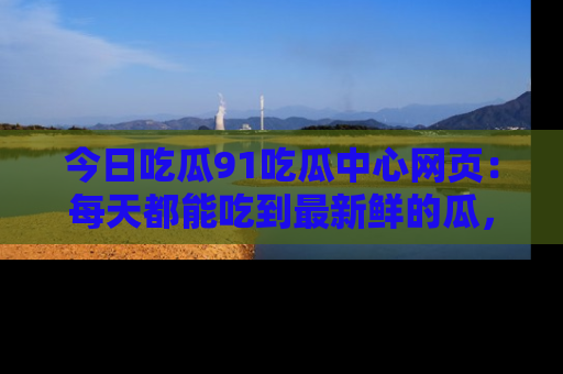 今日吃瓜91吃瓜中心网页：每天都能吃到最新鲜的瓜，八卦互动精彩无限！