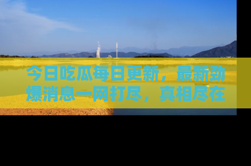今日吃瓜每日更新，最新劲爆消息一网打尽，真相尽在其中！