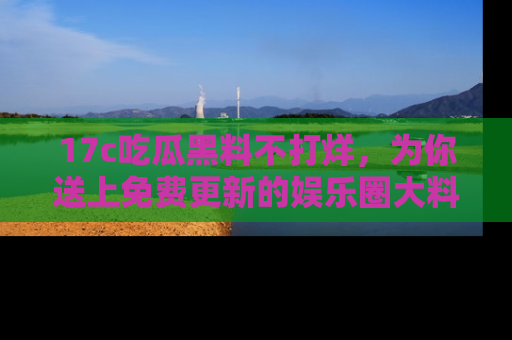 17c吃瓜黑料不打烊，为你送上免费更新的娱乐圈大料！