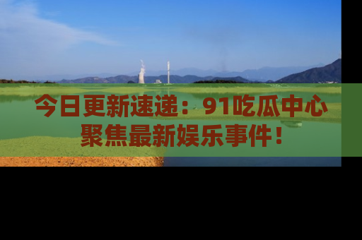 今日更新速递：91吃瓜中心聚焦最新娱乐事件！
