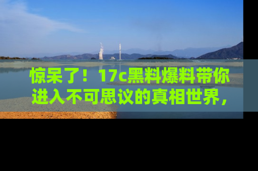 惊呆了！17c黑料爆料带你进入不可思议的真相世界，赶快看链接！