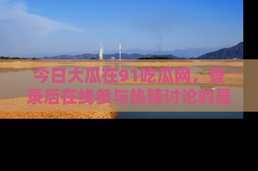 今日大瓜在91吃瓜网，登录后在线参与热辣讨论的最佳去处！