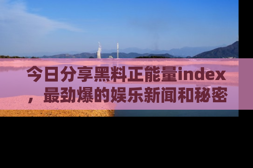 今日分享黑料正能量index，最劲爆的娱乐新闻和秘密等你来发现！