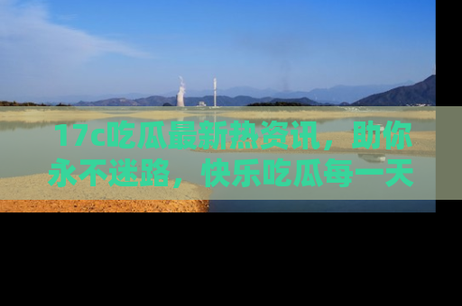 17c吃瓜最新热资讯，助你永不迷路，快乐吃瓜每一天！