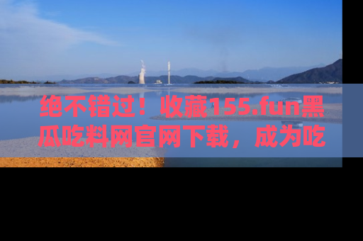 绝不错过！收藏155.fun黑瓜吃料网官网下载，成为吃瓜达人！
