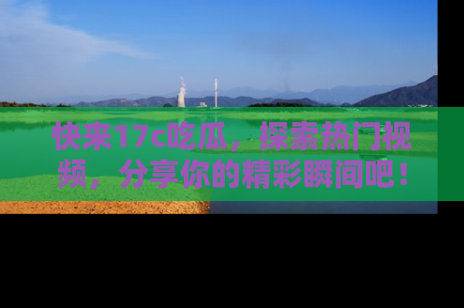快来17c吃瓜，探索热门视频，分享你的精彩瞬间吧！