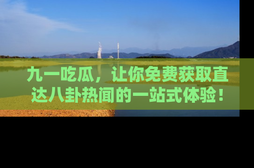 九一吃瓜，让你免费获取直达八卦热闻的一站式体验！