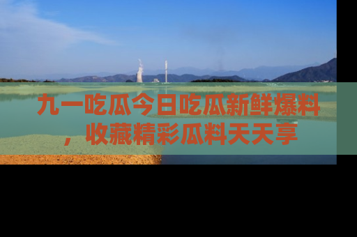 九一吃瓜今日吃瓜新鲜爆料，收藏精彩瓜料天天享