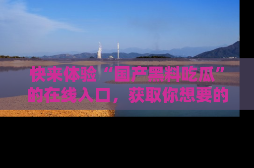 快来体验“国产黑料吃瓜”的在线入口，获取你想要的所有独家黑料！