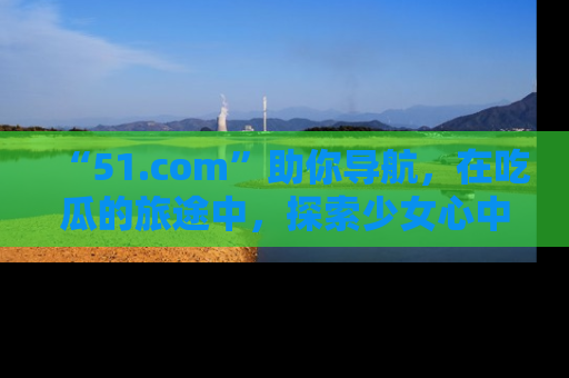“51.com”助你导航，在吃瓜的旅途中，探索少女心中的小秘密喔！