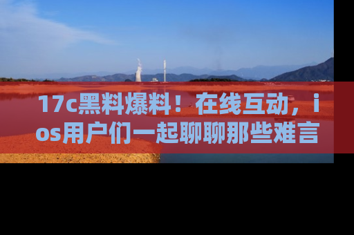 17c黑料爆料！在线互动，ios用户们一起聊聊那些难言之隐吧！