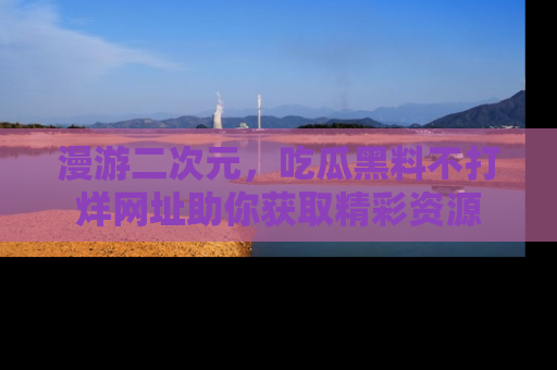 漫游二次元,吃瓜黑料不打烊网址助你获取精彩资源