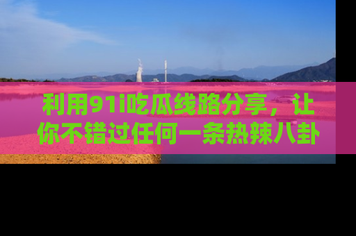利用91i吃瓜线路分享,让你不错过任何一条热辣八卦新闻