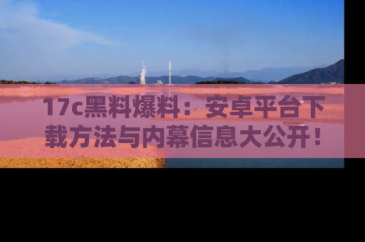 17c黑料爆料：安卓平台下载方法与内幕信息大公开！