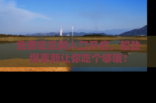 免费吃瓜网入口开启，超劲爆更新让你吃个够哦！