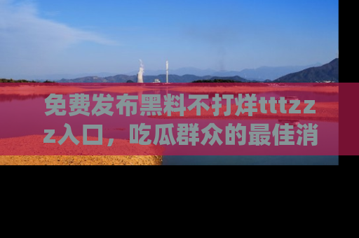 免费发布黑料不打烊tttzzz入口，吃瓜群众的最佳消息平台！