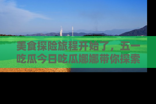 美食探险旅程开始了,五一吃瓜今日吃瓜娜娜带你探索精彩首页线路。
