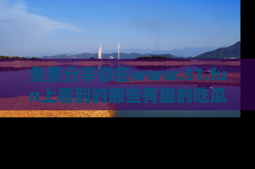 免费分享你在www.51.fun上看到的那些有趣的吃瓜趣闻吧！