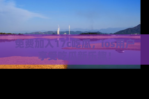 免费加入17c吃瓜，ios用户享受吃瓜新乐趣！